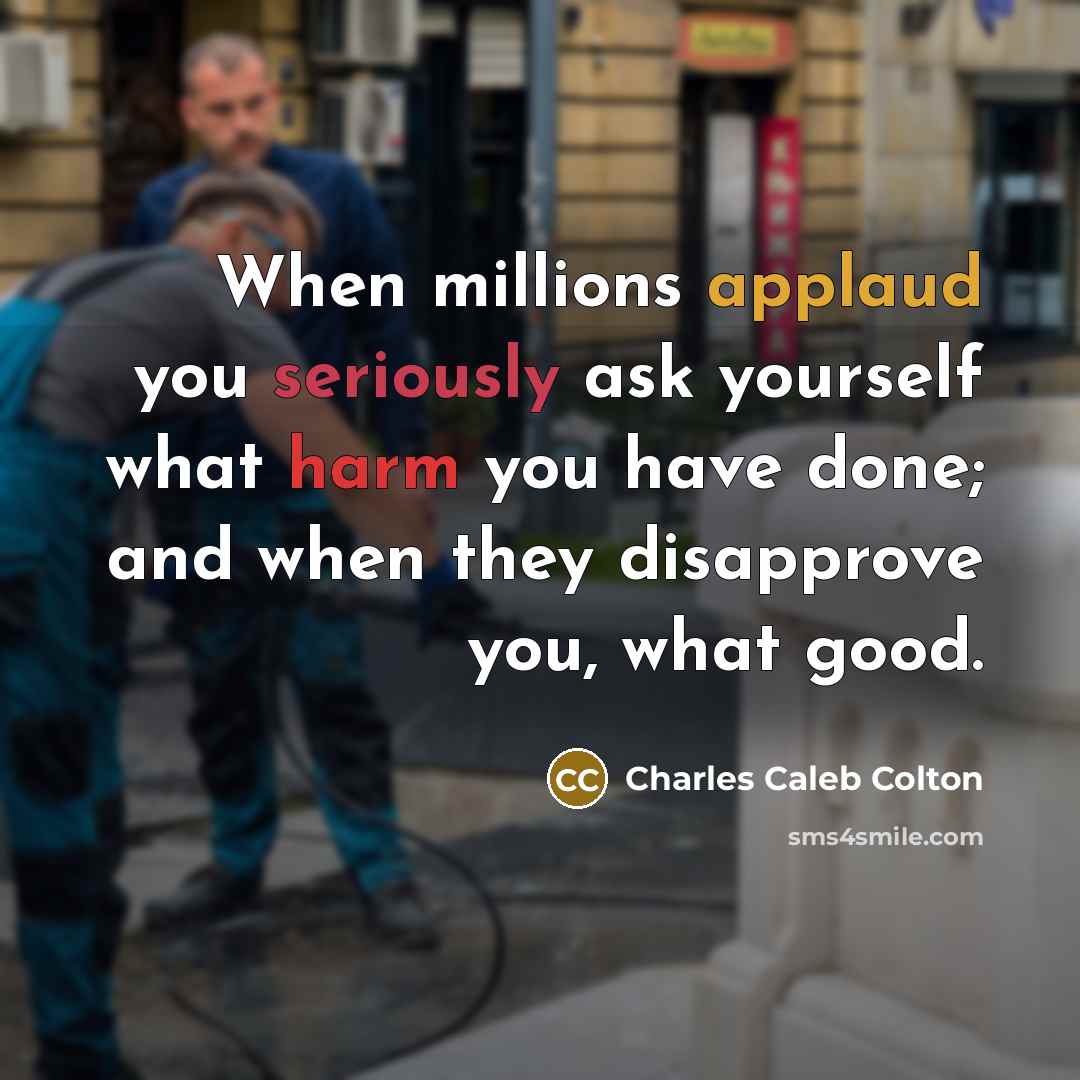 “When millions applaud you seriously ask yourself what harm you have done; and when they disapprove you, what good.” quote by Charles Caleb Colton