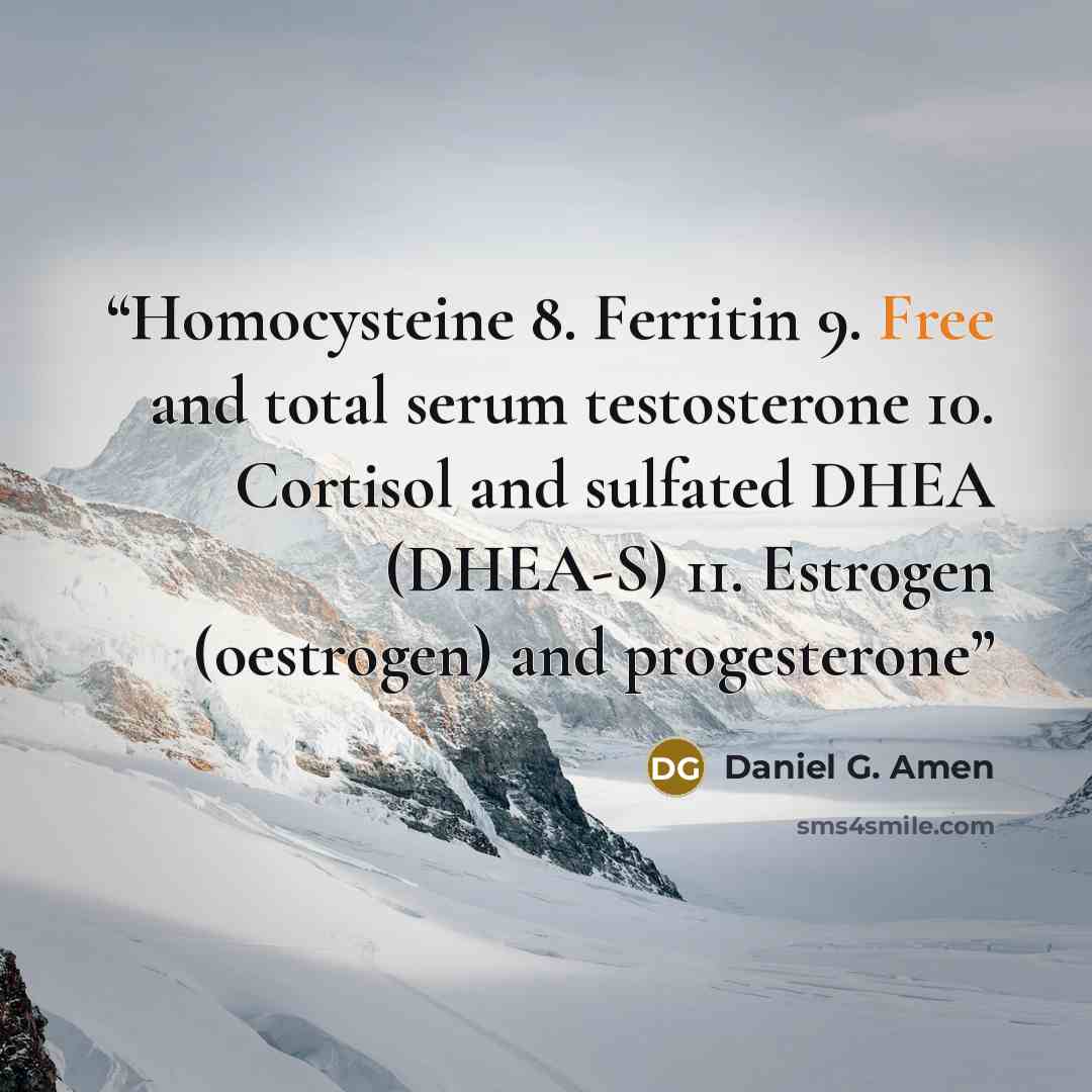 “Homocysteine 8. Ferritin 9. Free and total serum testosterone 10. Cortisol and sulfated DHEA (DHEA-S) 11. Estrogen (oestrogen) and progesterone” quote by Daniel G. Amen