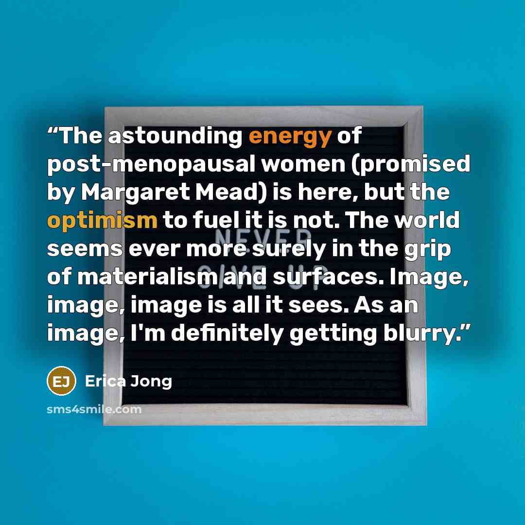 “The astounding energy of post-menopausal women (promised by Margaret Mead) is here, but the optimism to fuel it is not. The world seems ever more surely in the grip of materialism and surfaces. Image, image, image is all it sees. As an image, I'm definitely getting blurry.” quote by Erica Jong