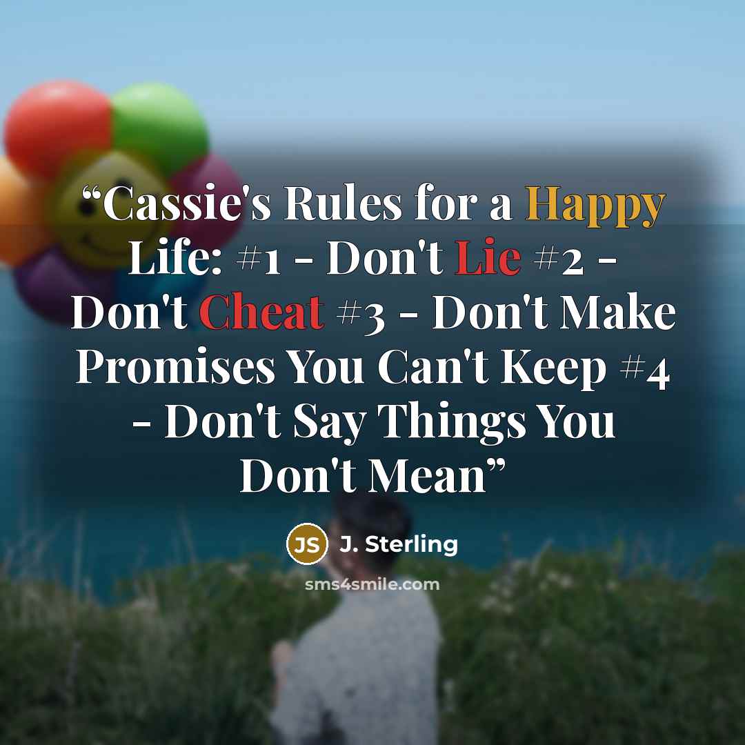 “Cassie's Rules for a Happy Life: #1 - Don't Lie #2 - Don't Cheat #3 - Don't Make Promises You Can't Keep #4 - Don't Say Things You Don't Mean” quote by J. Sterling