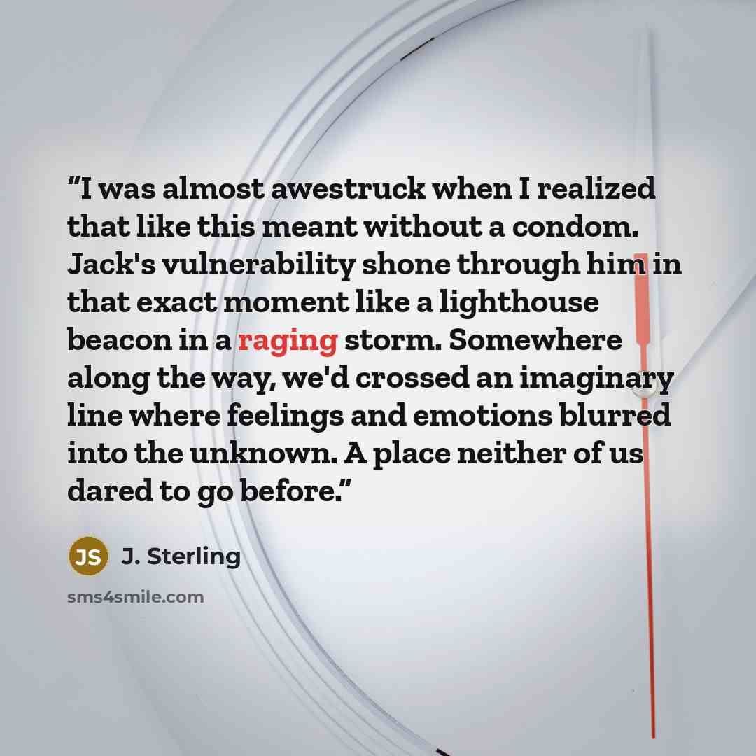 “I was almost awestruck when I realized that like this meant without a condom. Jack's vulnerability shone through him in that exact moment like a lighthouse beacon in a raging storm. Somewhere along the way, we'd crossed an imaginary line where feelings and emotions blurred into the unknown. A…” quote by J. Sterling