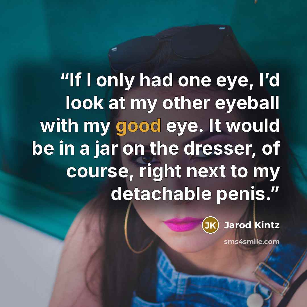 “If I only had one eye, I’d look at my other eyeball with my good eye. It would be in a jar on the dresser, of course, right next to my detachable penis.” quote by Jarod Kintz