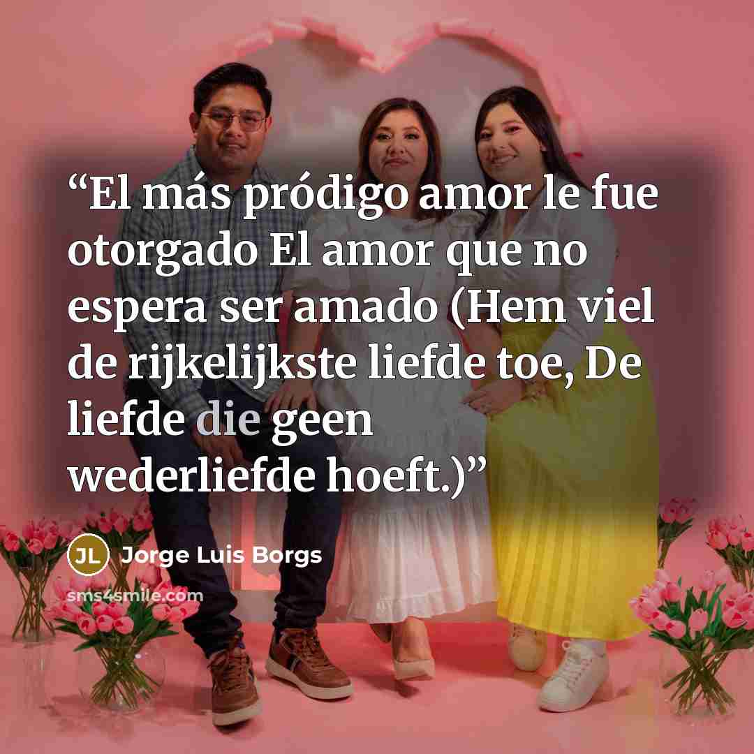 “El más pródigo amor le fue otorgado El amor que no espera ser amado (Hem viel de rijkelijkste liefde toe, De liefde die geen wederliefde hoeft.)” quote by Jorge Luis Borgs