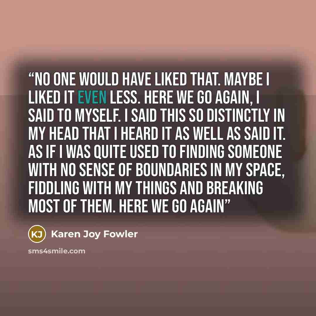 “No one would have liked that. Maybe I liked it even less. Here we go again, I said to myself. I said this so distinctly in my head that I heard it as well as said it. As if I was quite used to finding someone with no sense of boundaries in my space, fiddling with my things and breaking most of…” quote by Karen Joy Fowler