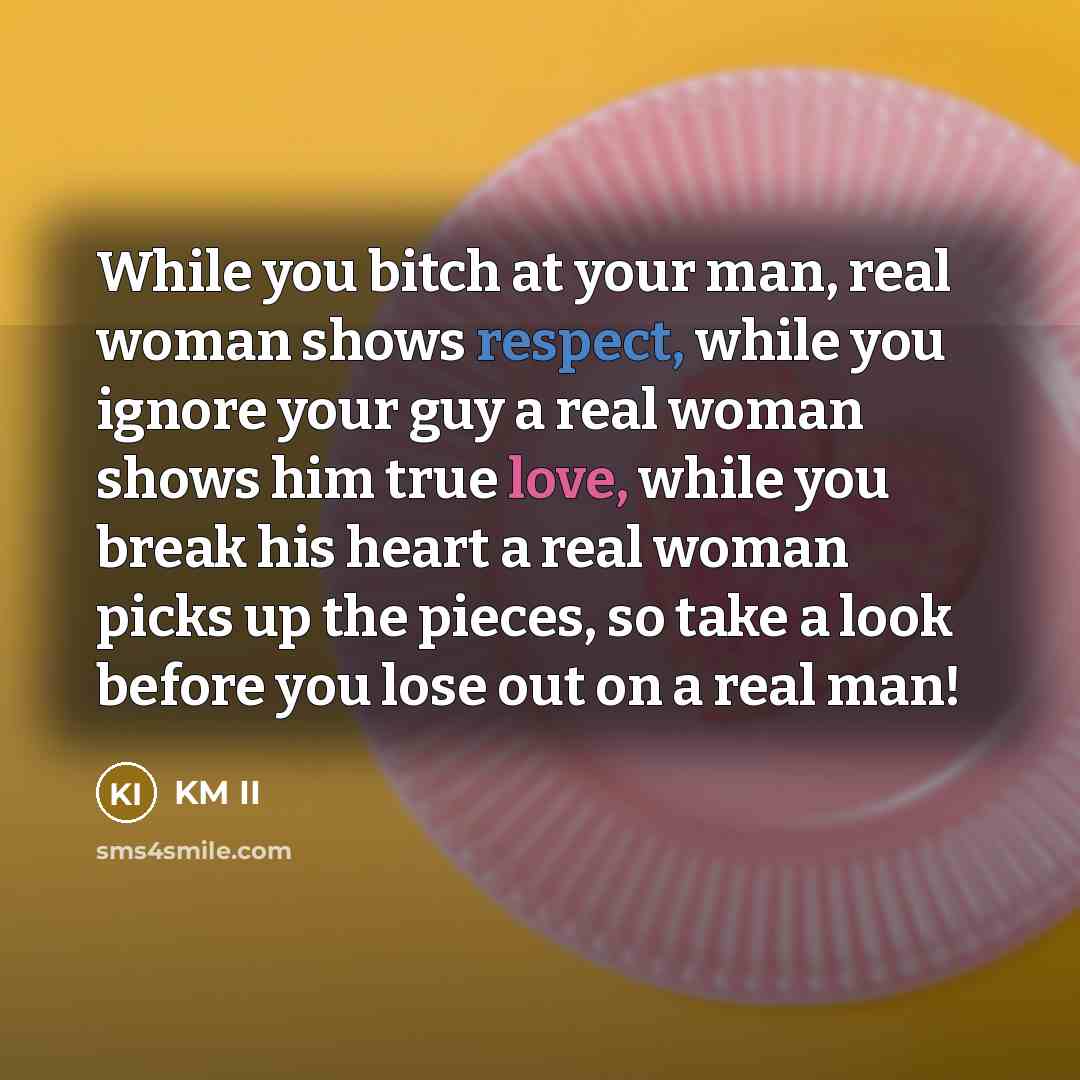 “While you bitch at your man, real woman shows respect, while you ignore your guy a real woman shows him true love, while you break his heart a real woman picks up the pieces, so take a look before you lose out on a real man!” quote by KM II