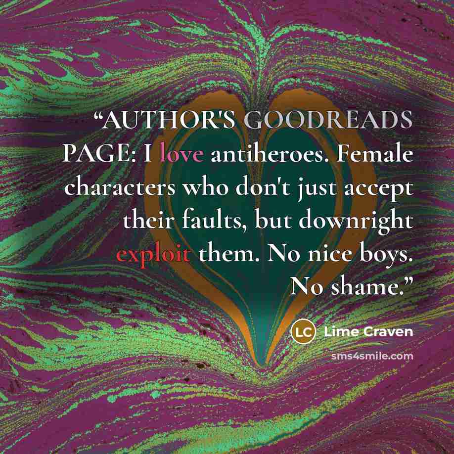 “AUTHOR'S GOODREADS PAGE: I love antiheroes. Female characters who don't just accept their faults, but downright exploit them. No nice boys. No shame.” quote by Lime Craven