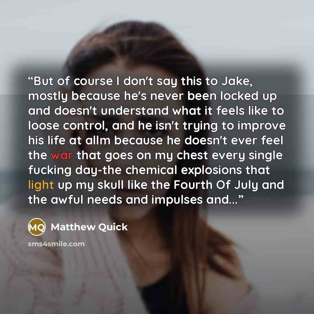 “But of course I don't say this to Jake, mostly because he's never been locked up and doesn't understand what it feels like to loose control, and he isn't trying to improve his life at allm because he doesn't ever feel the war that goes on my chest every single fucking day-the chemical explosions…” quote by Matthew Quick