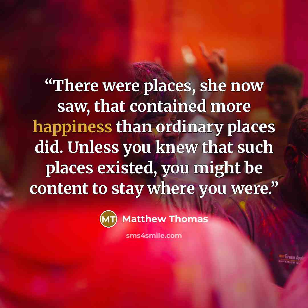 “There were places, she now saw, that contained more happiness than ordinary places did. Unless you knew that such places existed, you might be content to stay where you were.” quote by Matthew Thomas