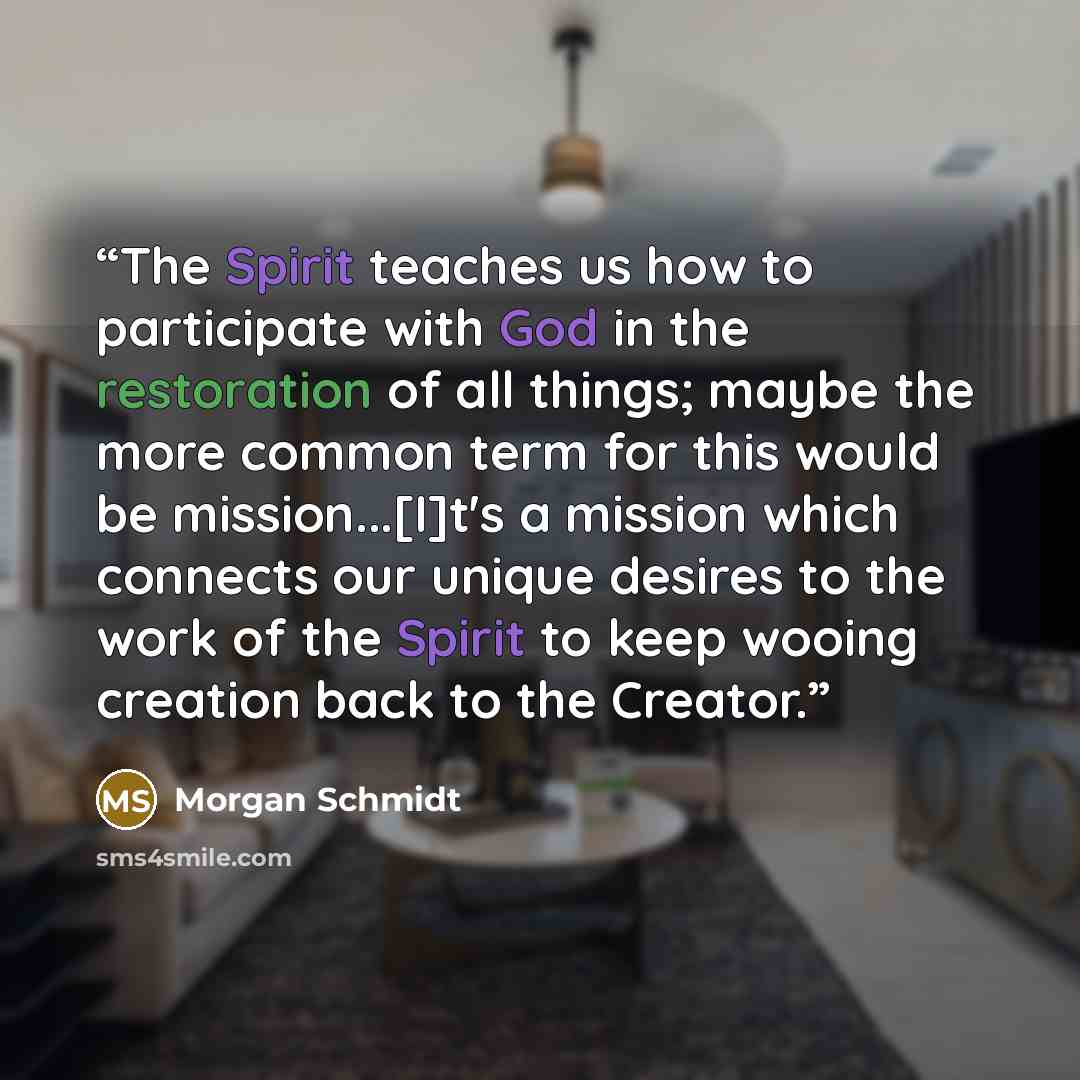 “The Spirit teaches us how to participate with God in the restoration of all things; maybe the more common term for this would be mission...[I]t's a mission which connects our unique desires to the work of the Spirit to keep wooing creation back to the Creator.” quote by Morgan Schmidt