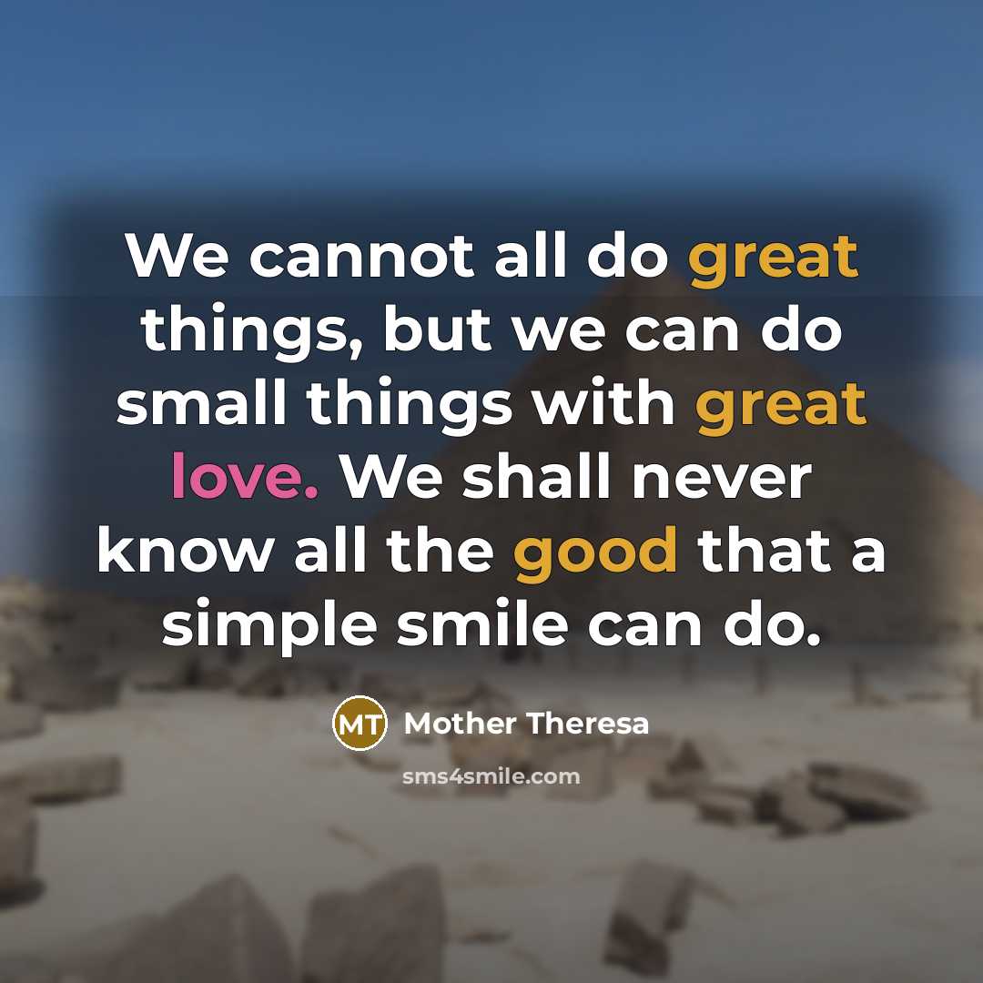 “We cannot all do great things, but we can do small things with great love. We shall never know all the good that a simple smile can do.” quote by Mother Theresa