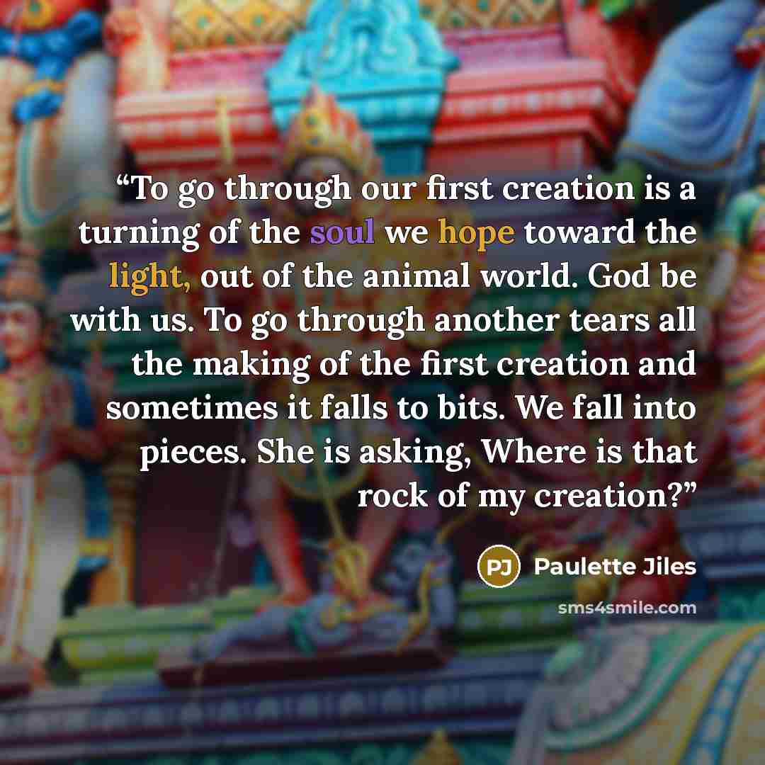 “To go through our first creation is a turning of the soul we hope toward the light, out of the animal world. God be with us. To go through another tears all the making of the first creation and sometimes it falls to bits. We fall into pieces. She is asking, Where is that rock of my creation?” quote by Paulette Jiles
