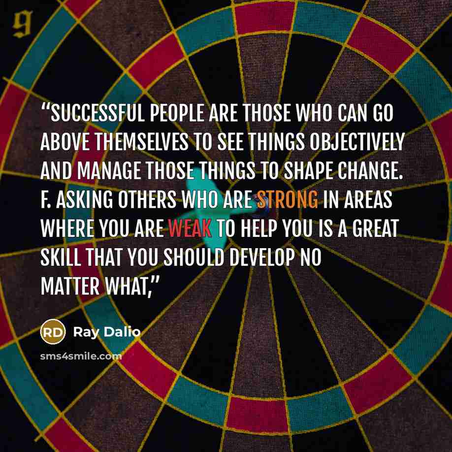 “Successful people are those who can go above themselves to see things objectively and manage those things to shape change. f. Asking others who are strong in areas where you are weak to help you is a great skill that you should develop no matter what,” quote by Ray Dalio
