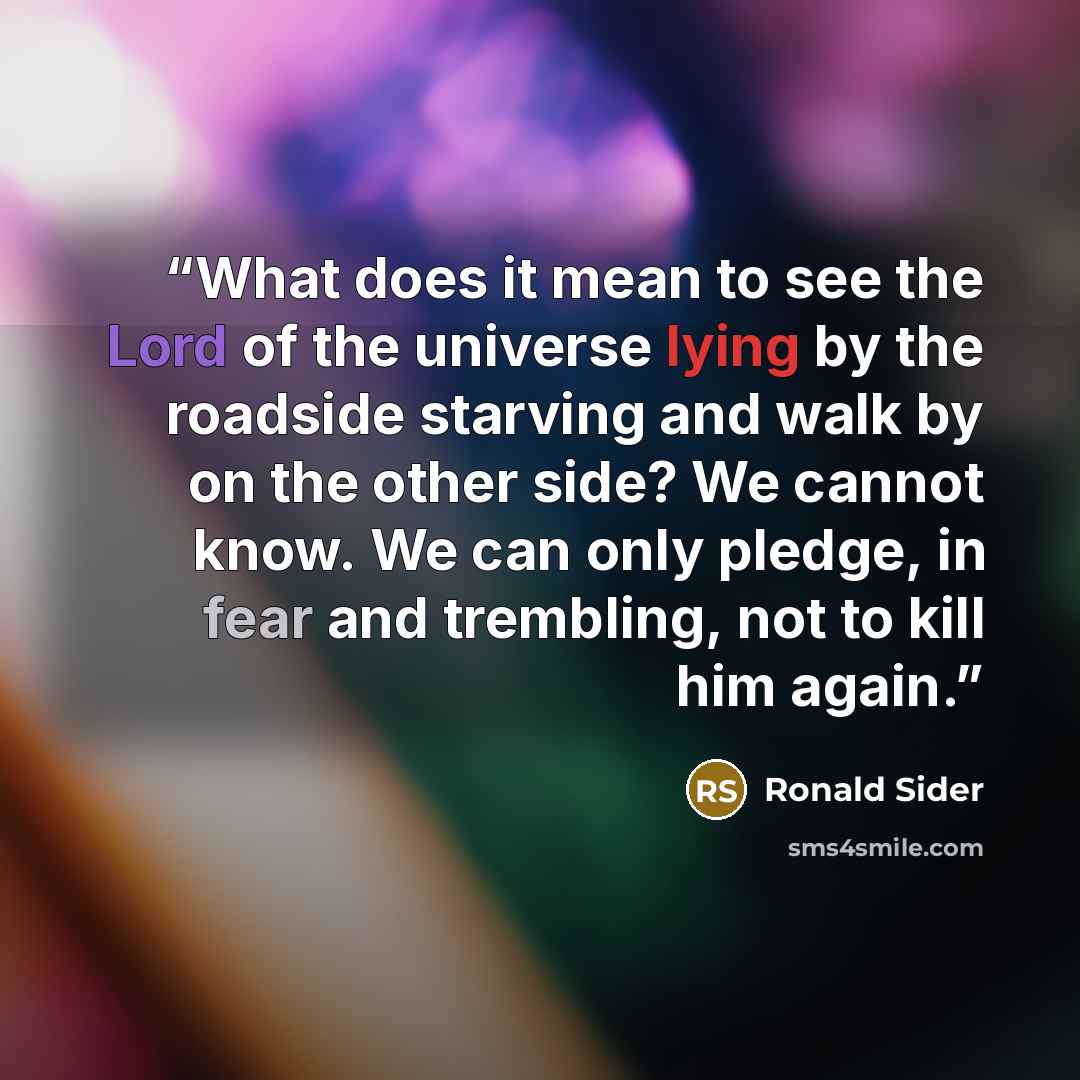 “What does it mean to see the Lord of the universe lying by the roadside starving and walk by on the other side? We cannot know. We can only pledge, in fear and trembling, not to kill him again.” quote by Ronald Sider