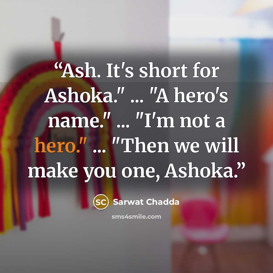 “Ash. It's short for Ashoka." ... "A hero's name." ... "I'm not a hero." ... "Then we will make you one, Ashoka.” quote by Sarwat Chadda