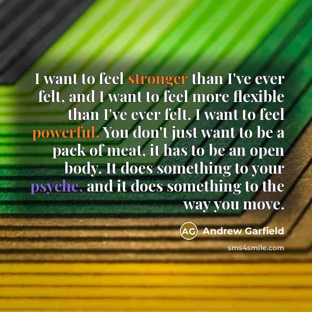 “I want to feel stronger than I've ever felt, and I want to feel more flexible than I've ever felt. I want to feel powerful. You don't just want to be a pack of meat, it has to be an open body. It does something to your psyche, and it does something to the way you move.” quote by Andrew Garfield