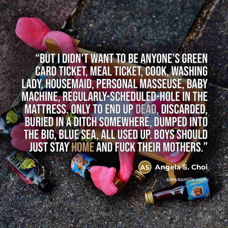 “But I didn't want to be anyone's green card ticket, meal ticket, cook, washing lady, housemaid, personal masseuse, baby machine, regularly-scheduled-hole in the mattress. Only to end up dead, discarded, buried in a ditch somewhere, dumped into the big, blue sea, all used up. Boys should just stay…” quote by Angela S. Choi