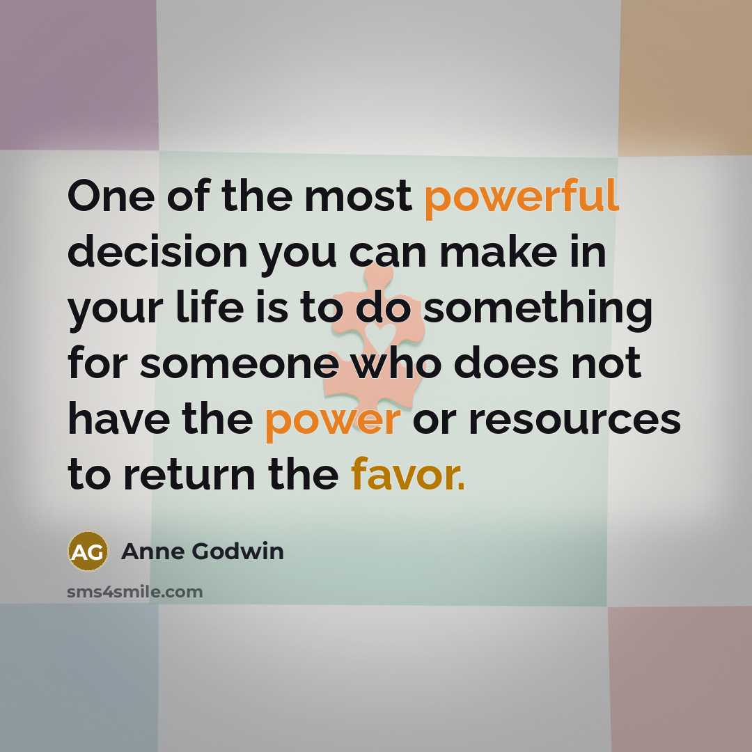 “One of the most powerful decision you can make in your life is to do something for someone who does not have the power or resources to return the favor.” quote by Anne Godwin