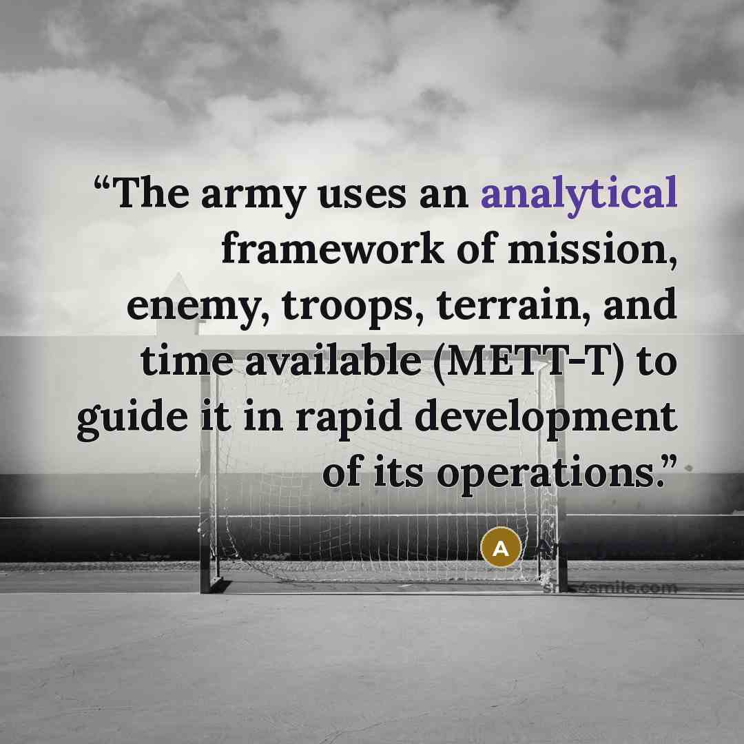 “The army uses an analytical framework of mission, enemy, troops, terrain, and time available (METT-T) to guide it in rapid development of its operations.” quote by Anonymous