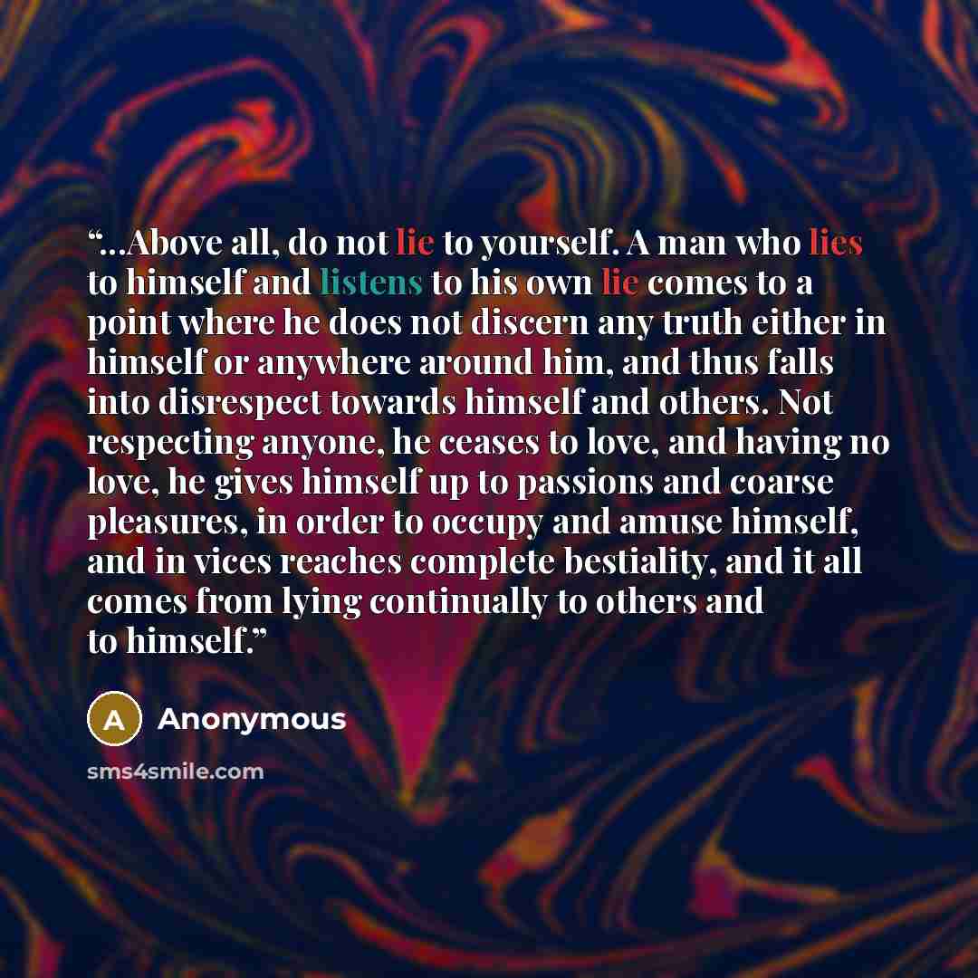 “...Above all, do not lie to yourself. A man who lies to himself and listens to his own lie comes to a point where he does not discern any truth either in himself or anywhere around him, and thus falls into disrespect towards himself and others. Not respecting anyone, he ceases to love, and having…” quote by Anonymous
