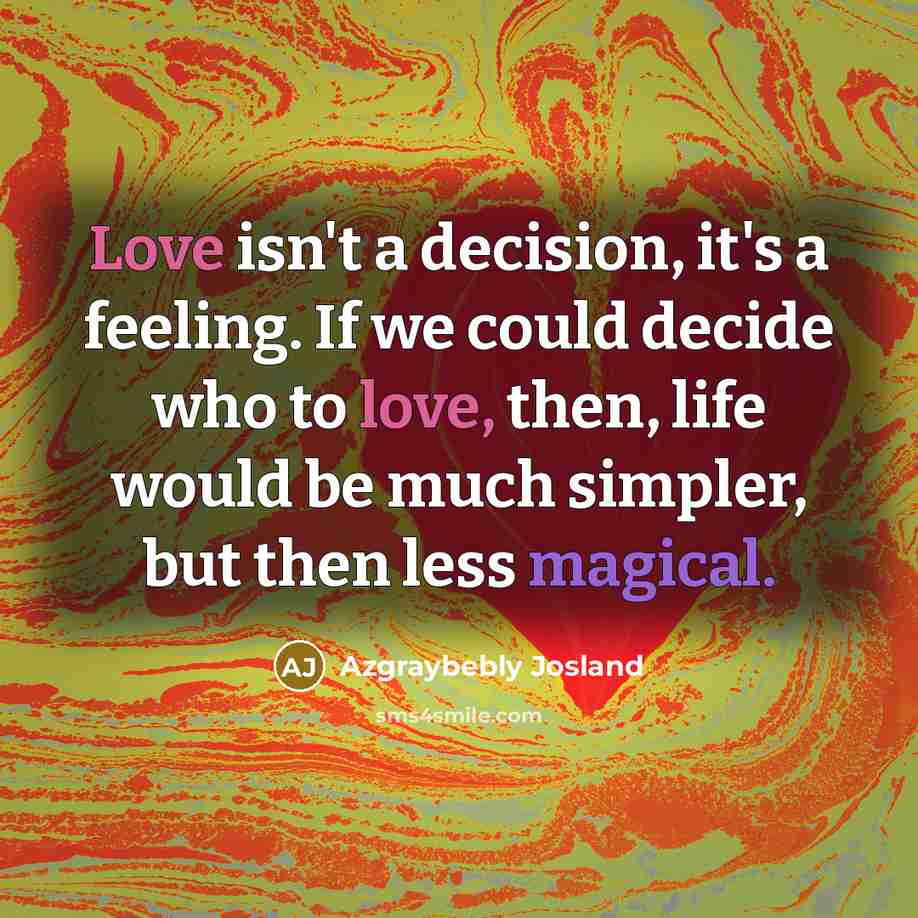 “Love isn't a decision, it's a feeling. If we could decide who to love, then, life would be much simpler, but then less magical.” quote by Azgraybebly Josland