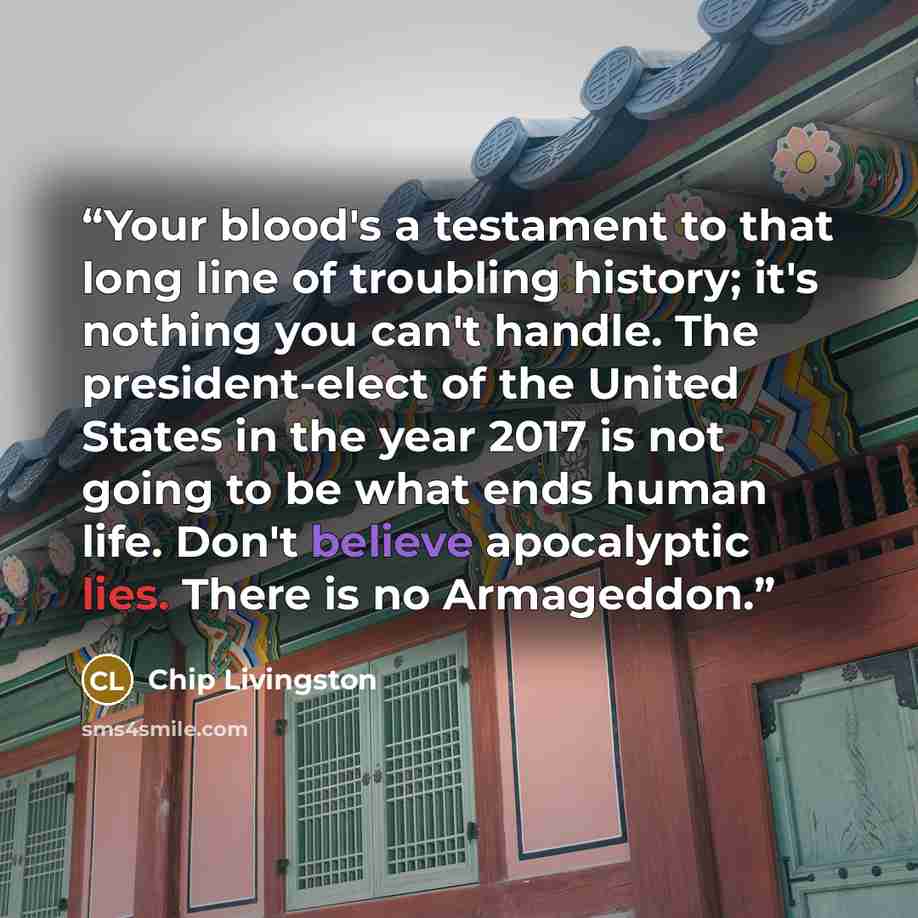 “Your blood's a testament to that long line of troubling history; it's nothing you can't handle. The president-elect of the United States in the year 2017 is not going to be what ends human life. Don't believe apocalyptic lies. There is no Armageddon.” quote by Chip Livingston