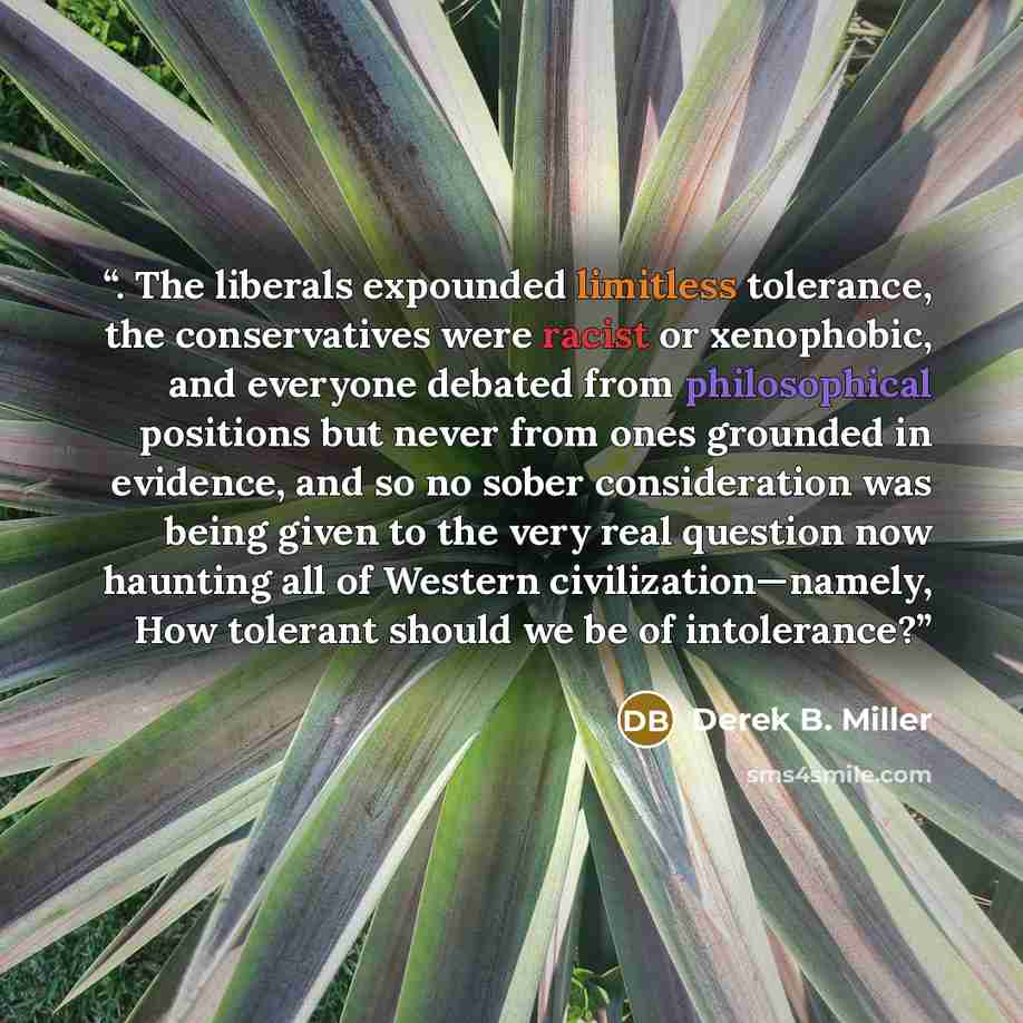 “. The liberals expounded limitless tolerance, the conservatives were racist or xenophobic, and everyone debated from philosophical positions but never from ones grounded in evidence, and so no sober consideration was being given to the very real question now haunting all of Western…” quote by Derek B. Miller