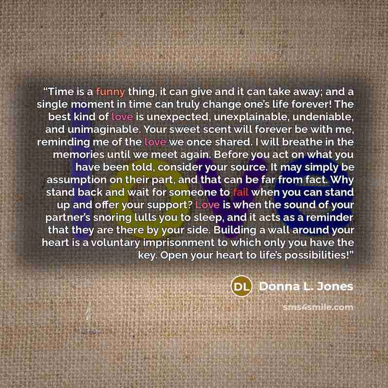 “Time is a funny thing, it can give and it can take away; and a single moment in time can truly change one’s life forever! The best kind of love is unexpected, unexplainable, undeniable, and unimaginable. Your sweet scent will forever be with me, reminding me of the love we once shared. I will…” quote by Donna L. Jones