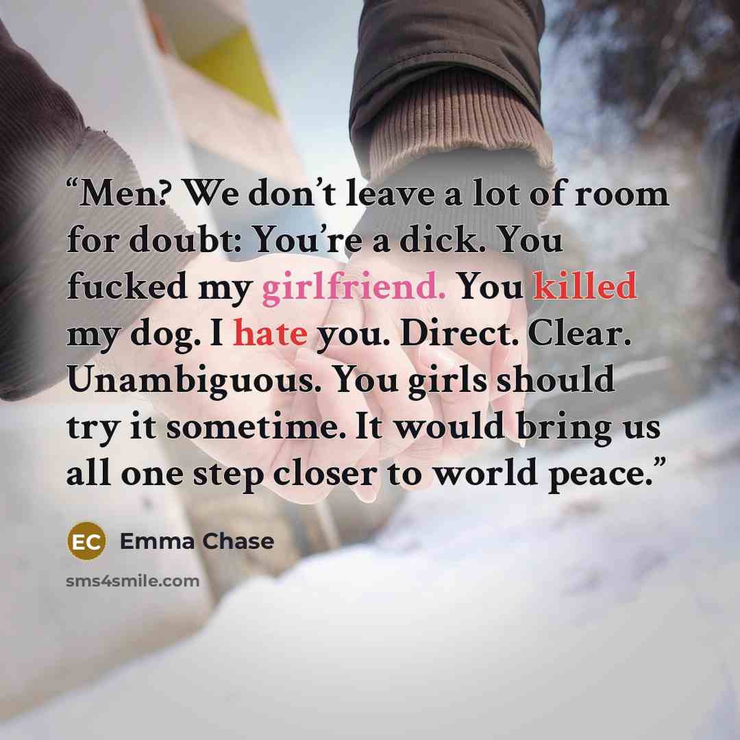 “Men? We don’t leave a lot of room for doubt: You’re a dick. You fucked my girlfriend. You killed my dog. I hate you. Direct. Clear. Unambiguous. You girls should try it sometime. It would bring us all one step closer to world peace.” quote by Emma Chase