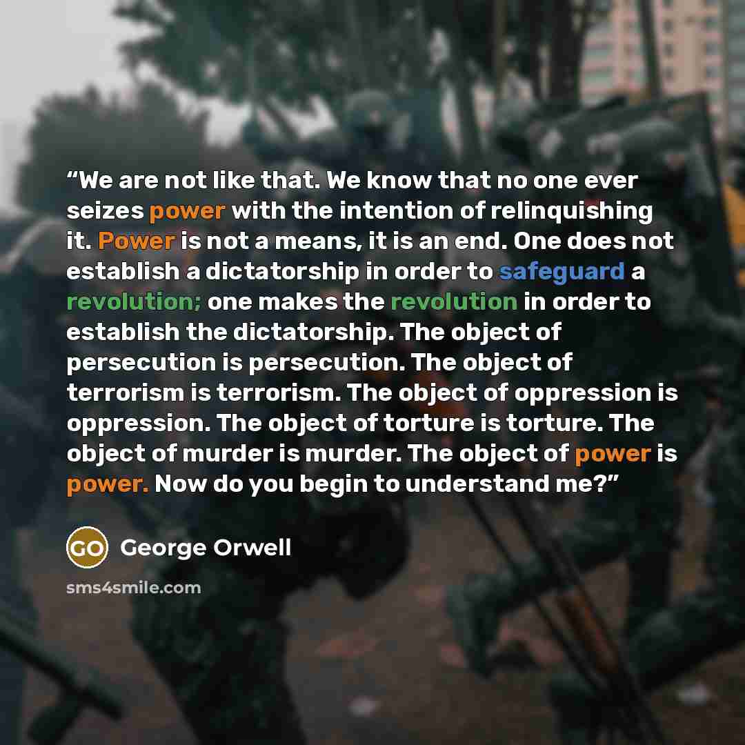 “We are not like that. We know that no one ever seizes power with the intention of relinquishing it. Power is not a means, it is an end. One does not establish a dictatorship in order to safeguard a revolution; one makes the revolution in order to establish the dictatorship. The object of…” quote by George Orwell