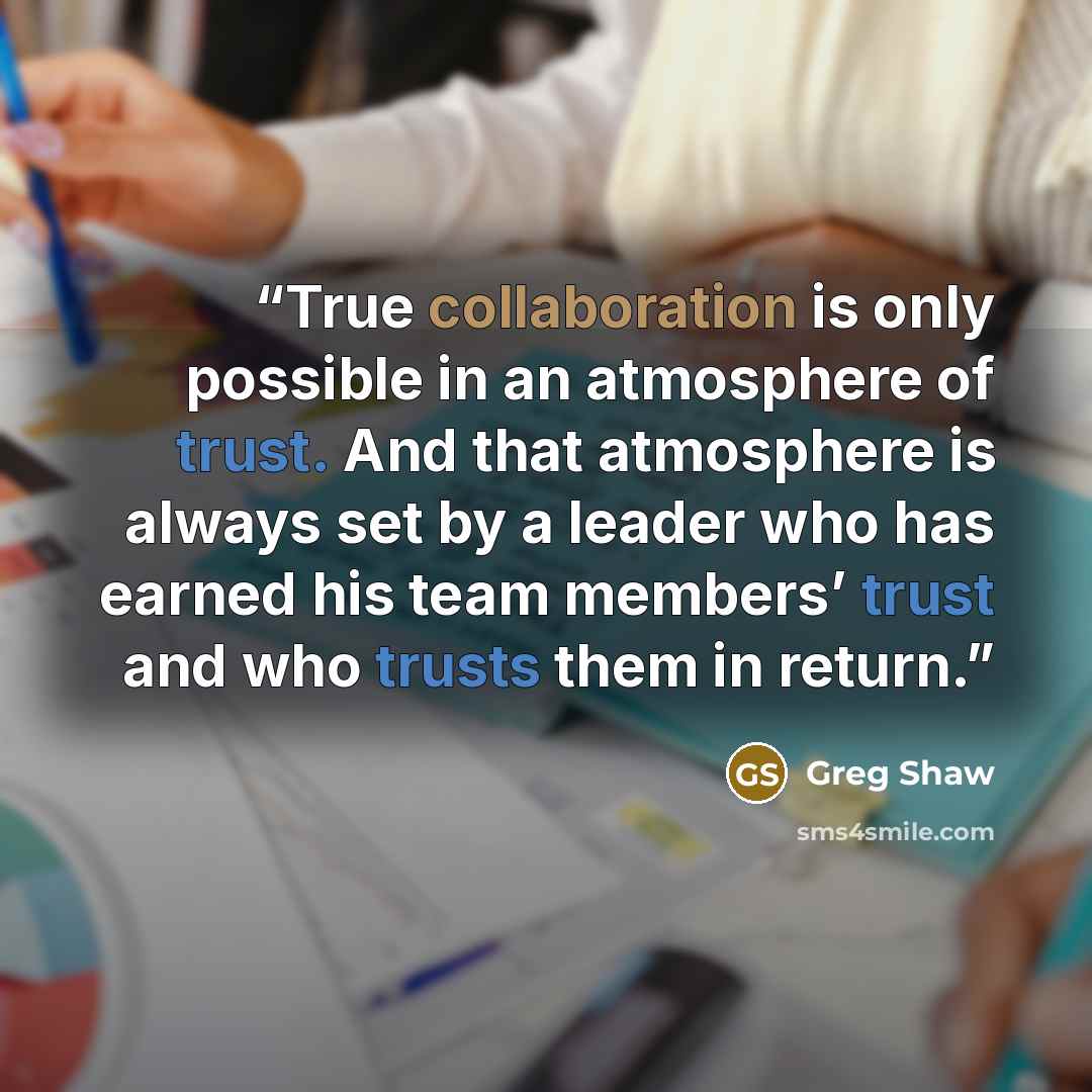 “True collaboration is only possible in an atmosphere of trust. And that atmosphere is always set by a leader who has earned his team members’ trust and who trusts them in return.” quote by Greg Shaw