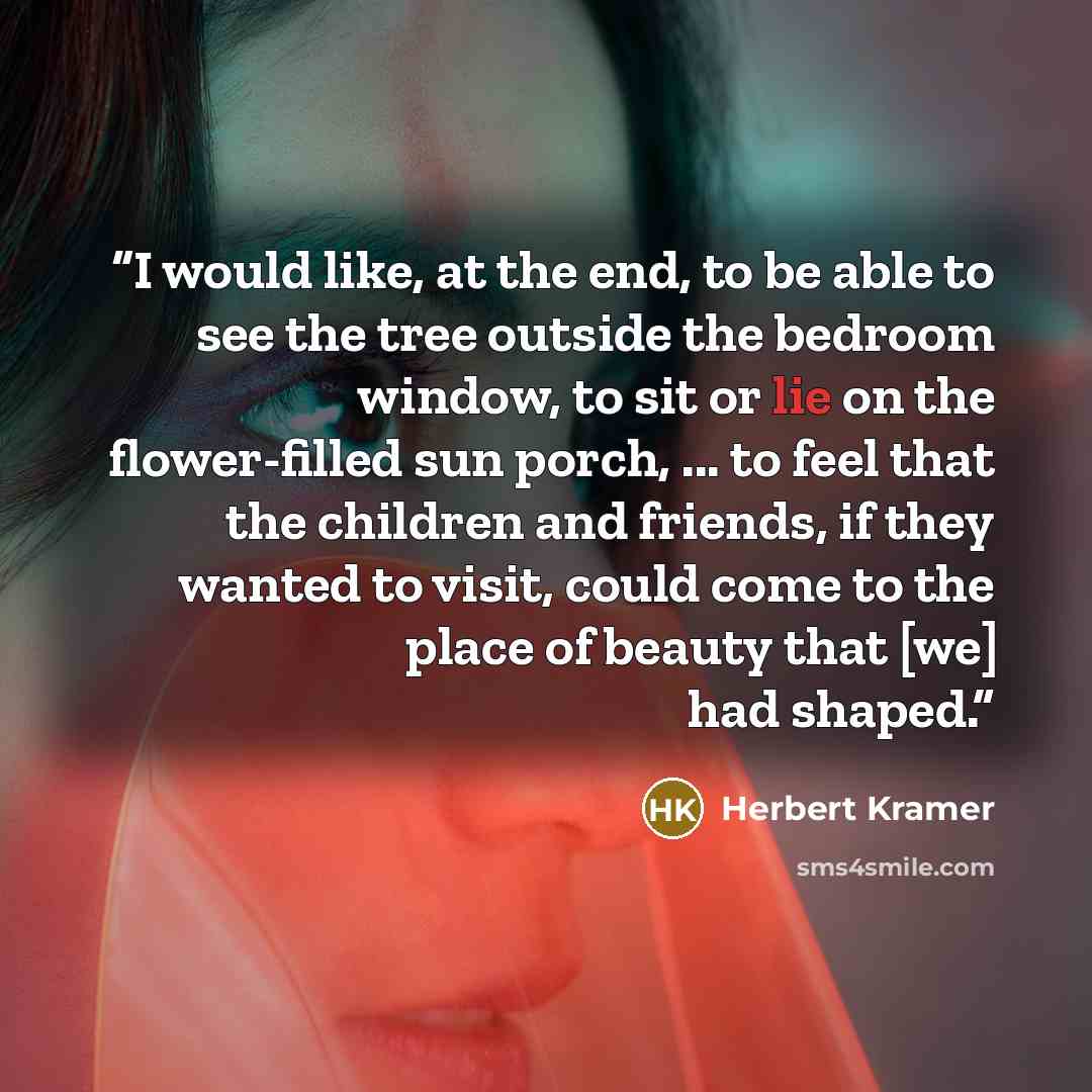“I would like, at the end, to be able to see the tree outside the bedroom window, to sit or lie on the flower-filled sun porch, ... to feel that the children and friends, if they wanted to visit, could come to the place of beauty that [we] had shaped.” quote by Herbert Kramer