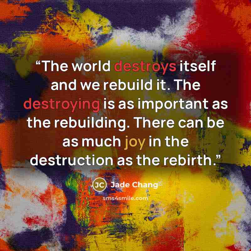 “The world destroys itself and we rebuild it. The destroying is as important as the rebuilding. There can be as much joy in the destruction as the rebirth.” quote by Jade Chang