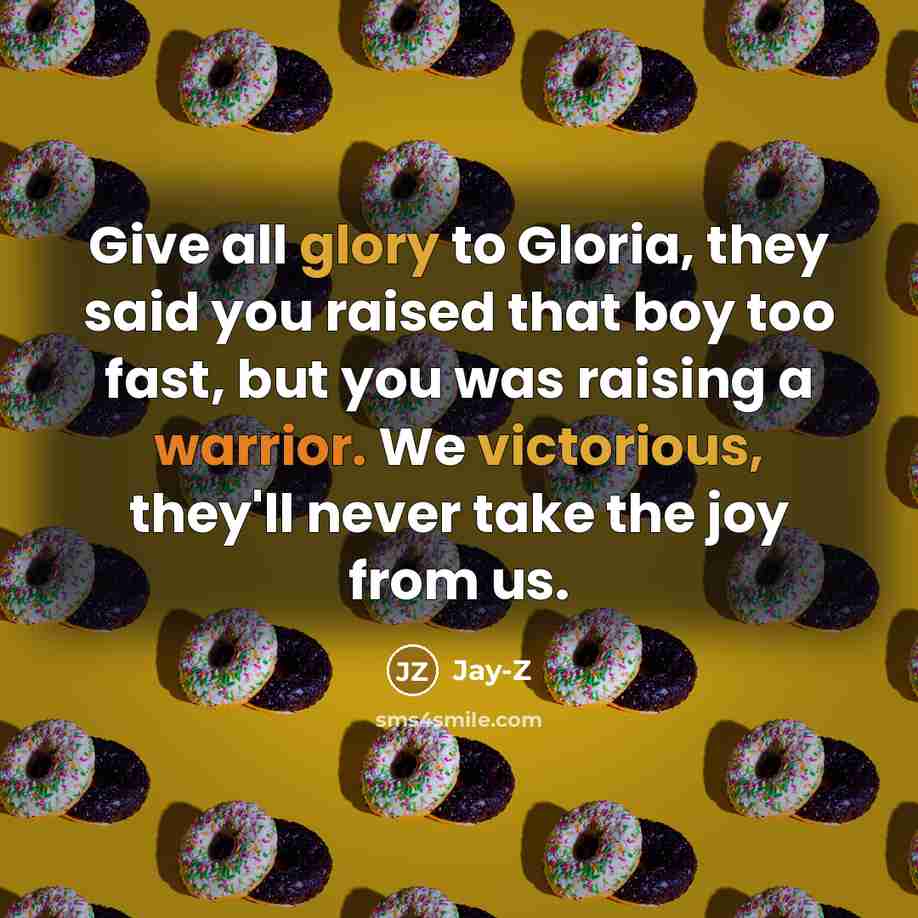 “Give all glory to Gloria, they said you raised that boy too fast, but you was raising a warrior. We victorious, they'll never take the joy from us.” quote by Jay-Z
