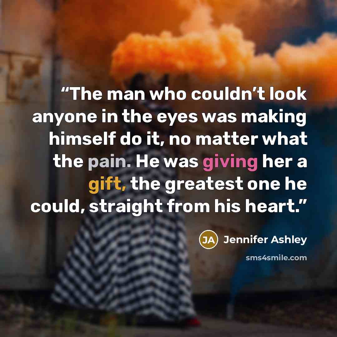 “The man who couldn’t look anyone in the eyes was making himself do it, no matter what the pain. He was giving her a gift, the greatest one he could, straight from his heart.” quote by Jennifer Ashley