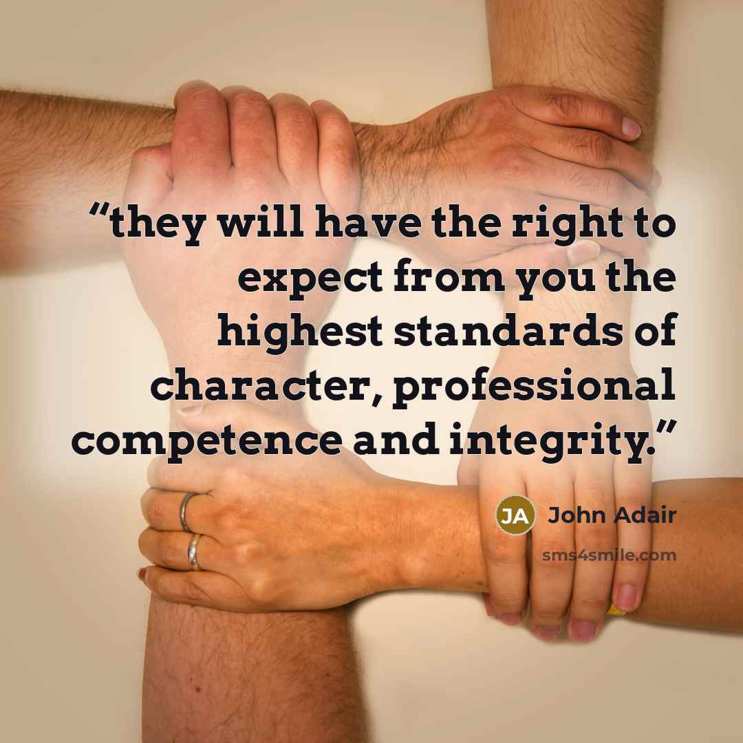 “they will have the right to expect from you the highest standards of character, professional competence and integrity.” quote by John Adair