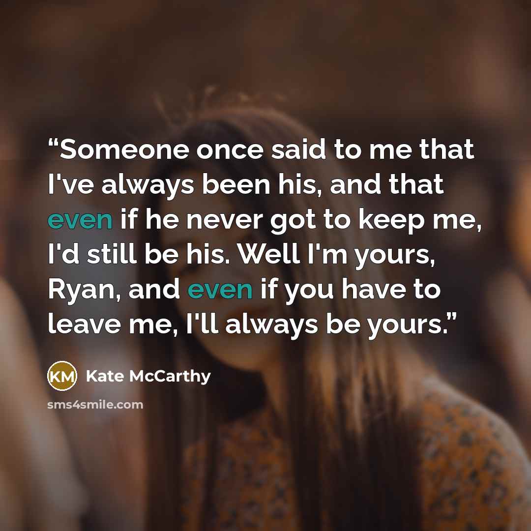 “Someone once said to me that I've always been his, and that even if he never got to keep me, I'd still be his. Well I'm yours, Ryan, and even if you have to leave me, I'll always be yours.” quote by Kate McCarthy