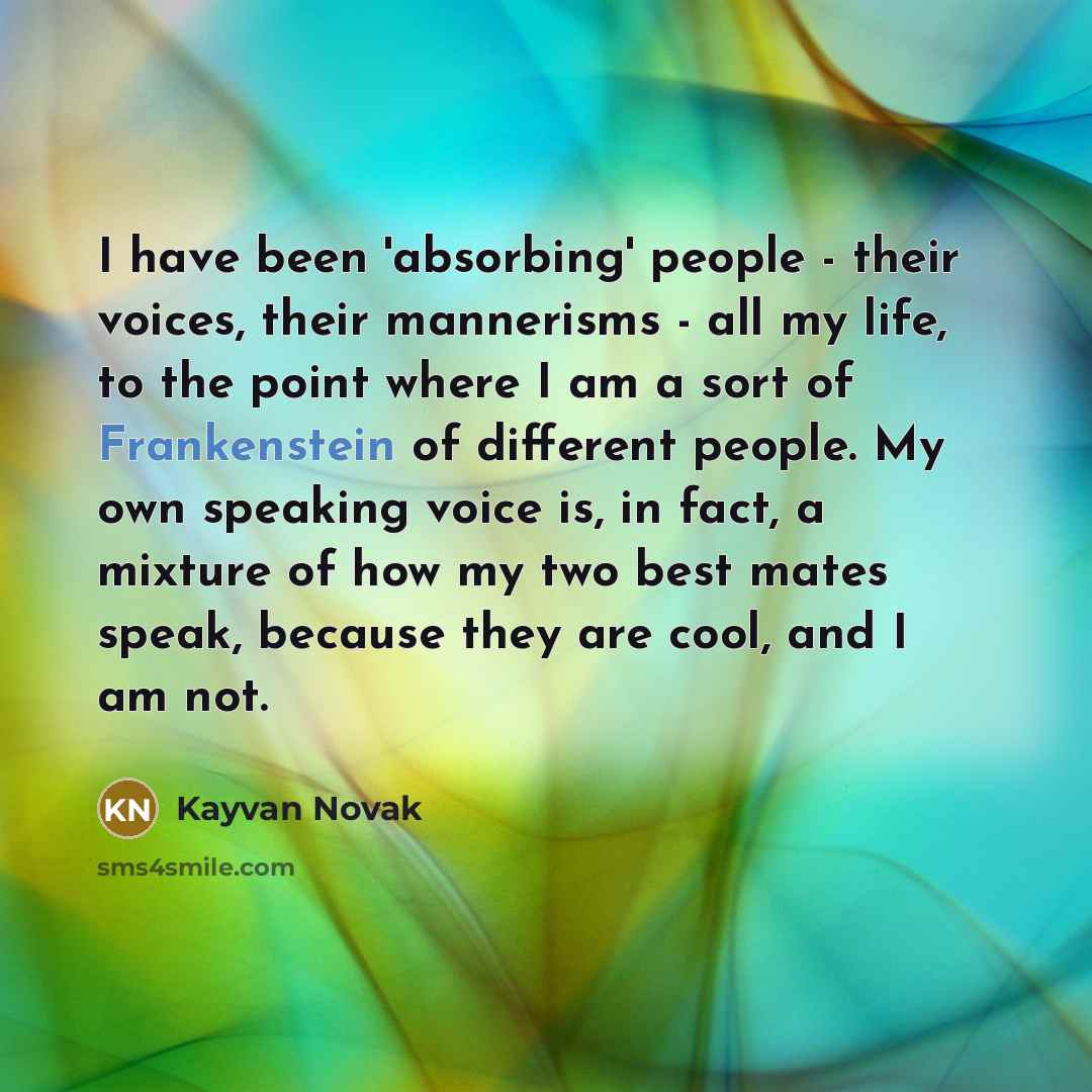 “I have been 'absorbing' people - their voices, their mannerisms - all my life, to the point where I am a sort of Frankenstein of different people. My own speaking voice is, in fact, a mixture of how my two best mates speak, because they are cool, and I am not.” quote by Kayvan Novak
