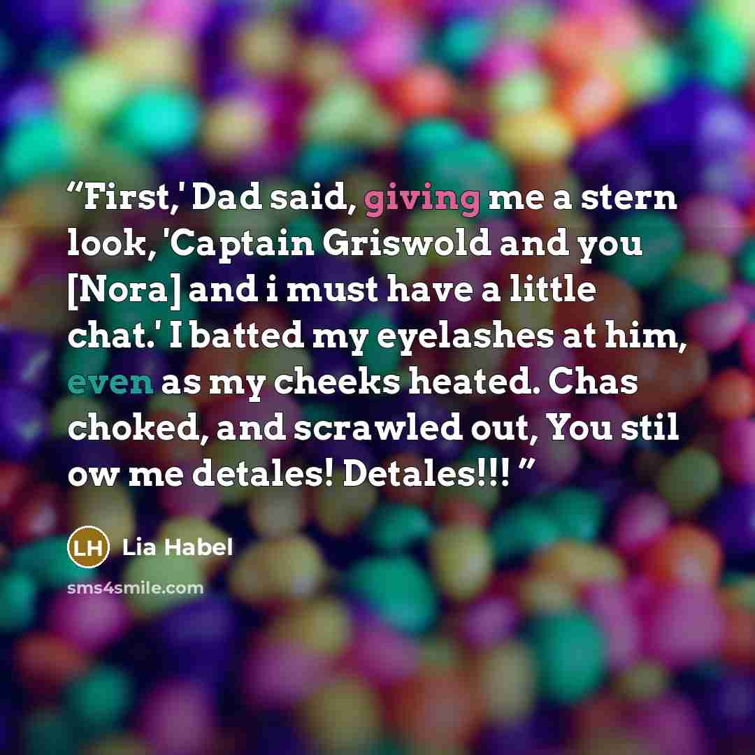 “First,' Dad said, giving me a stern look, 'Captain Griswold and you [Nora] and i must have a little chat.' I batted my eyelashes at him, even as my cheeks heated. Chas choked, and scrawled out, You stil ow me detales! Detales!!!” quote by Lia Habel