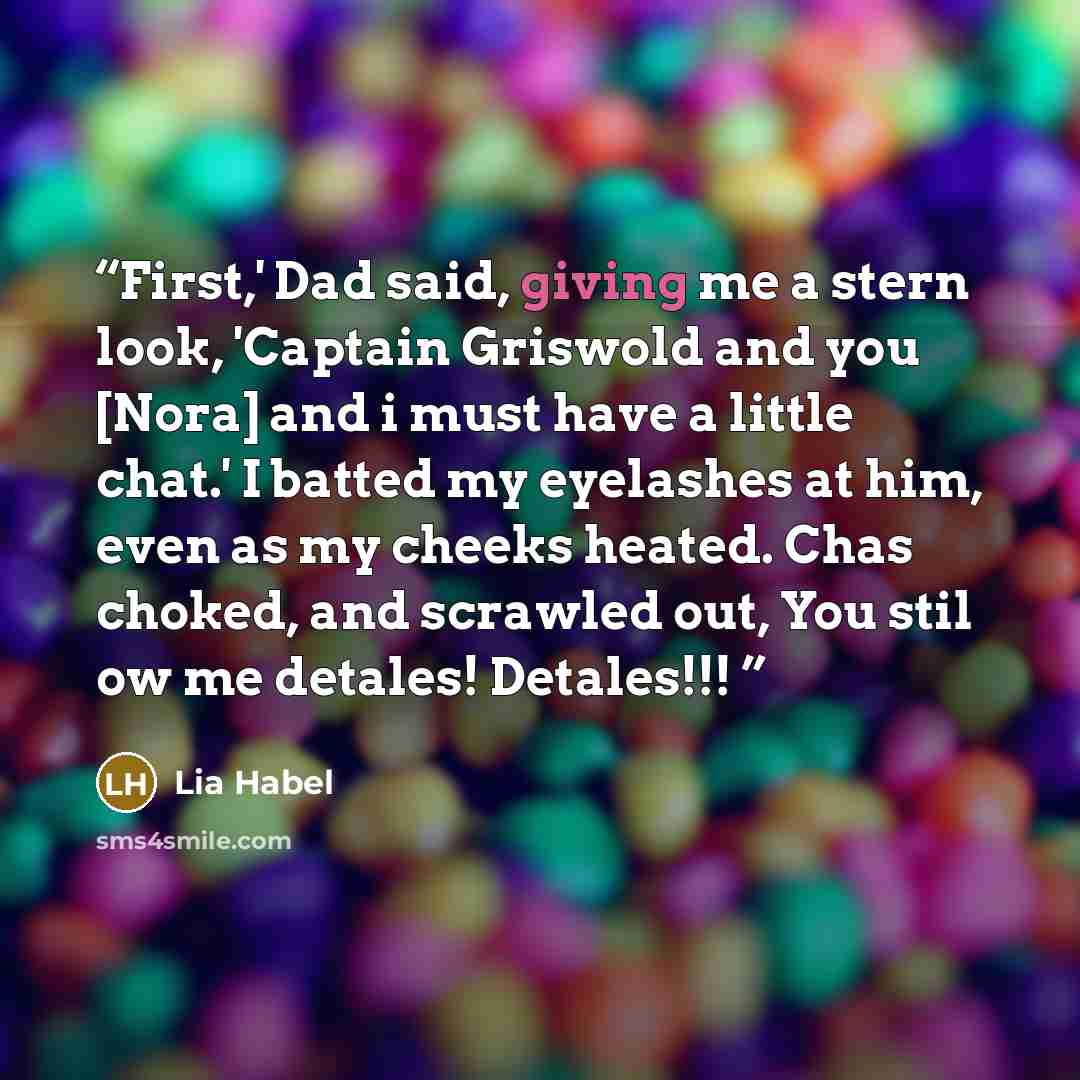 “First,' Dad said, giving me a stern look, 'Captain Griswold and you [Nora] and i must have a little chat.' I batted my eyelashes at him, even as my cheeks heated. Chas choked, and scrawled out, You stil ow me detales! Detales!!!” quote by Lia Habel