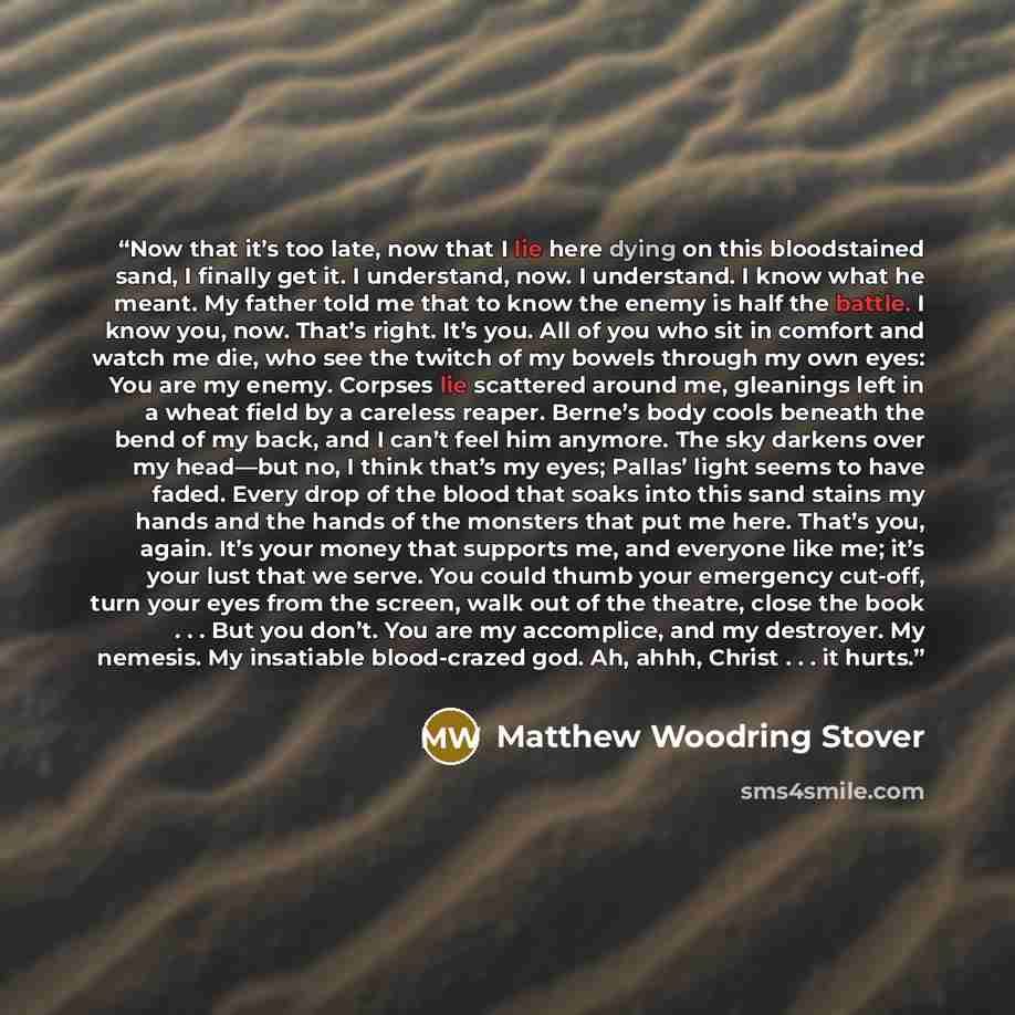 “Now that it’s too late, now that I lie here dying on this bloodstained sand, I finally get it. I understand, now. I understand. I know what he meant. My father told me that to know the enemy is half the battle. I know you, now. That’s right. It’s you. All of you who sit in comfort and watch me…” quote by Matthew Woodring Stover