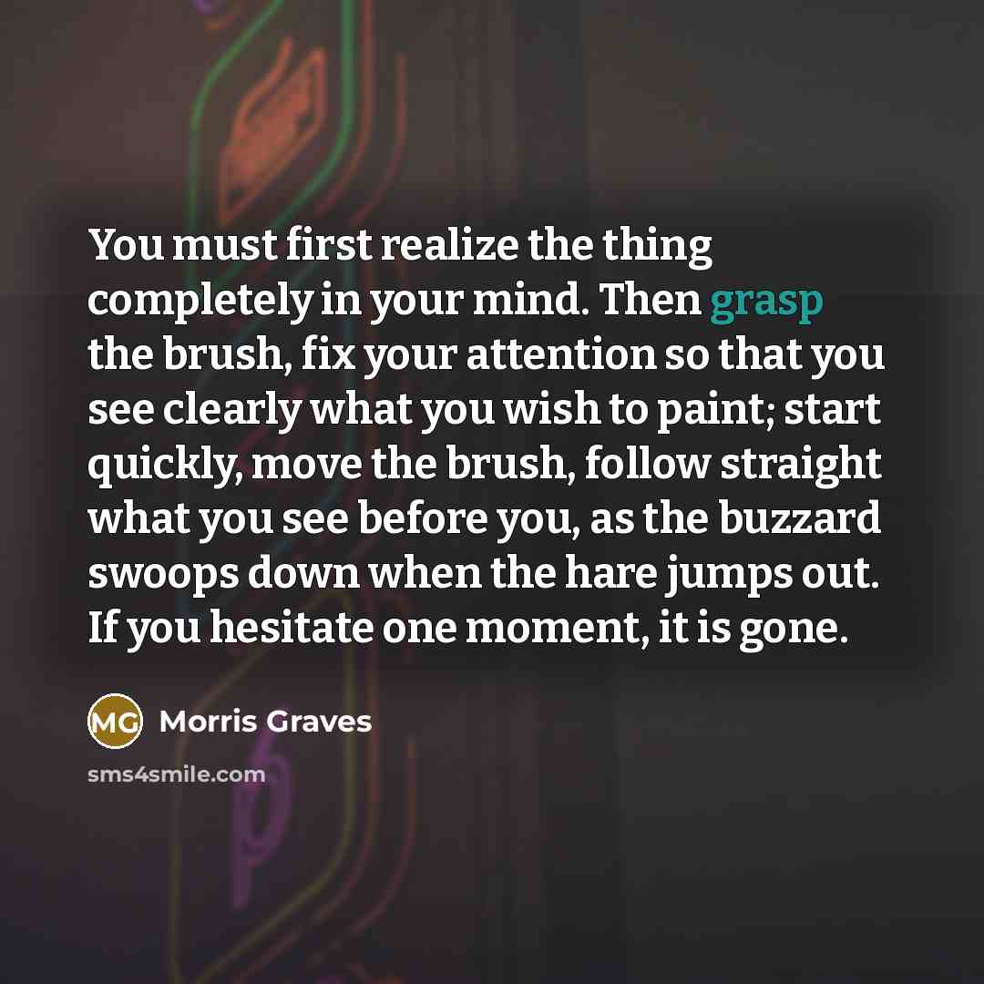 “You must first realize the thing completely in your mind. Then grasp the brush, fix your attention so that you see clearly what you wish to paint; start quickly, move the brush, follow straight what you see before you, as the buzzard swoops down when the hare jumps out. If you hesitate one moment…” quote by Morris Graves