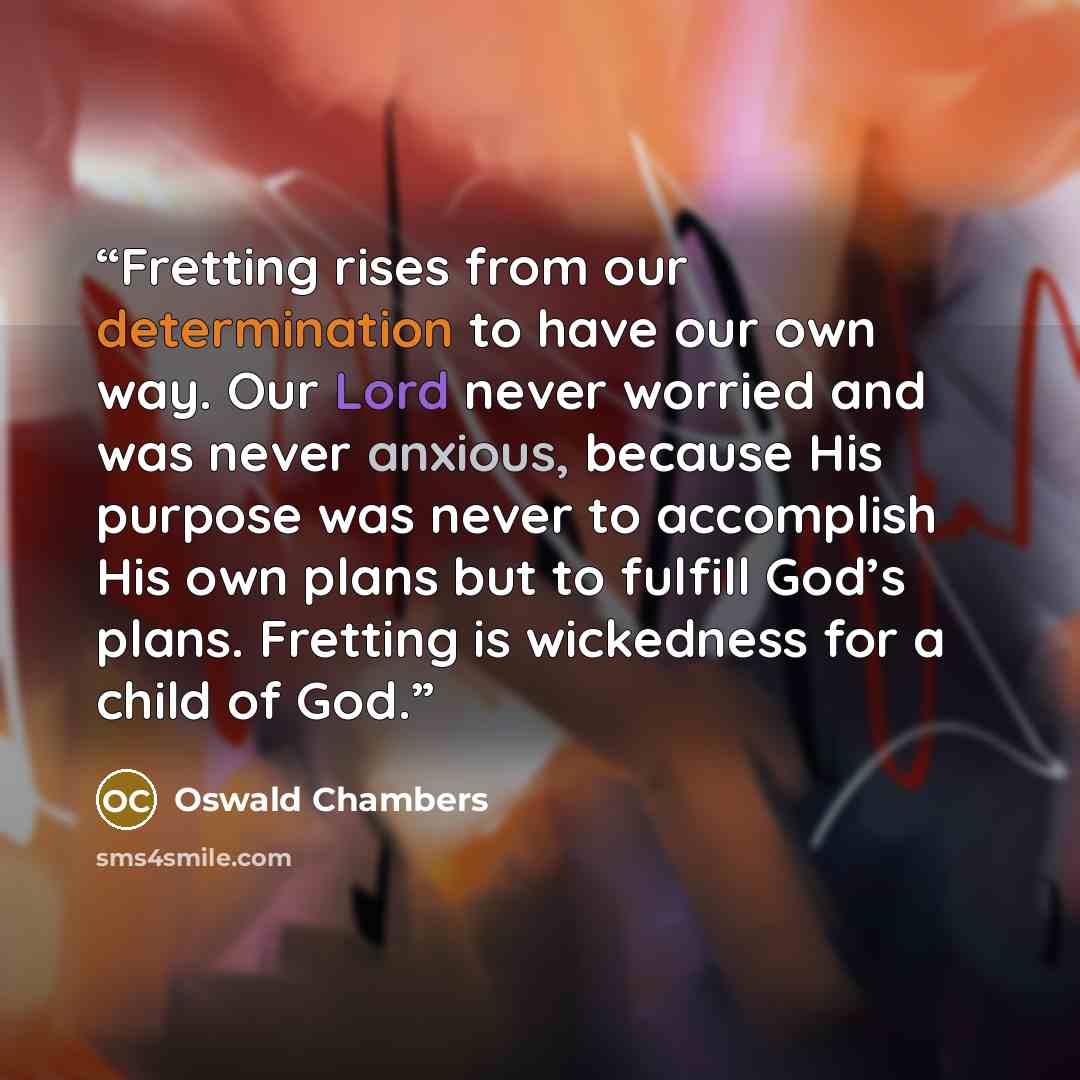 “Fretting rises from our determination to have our own way. Our Lord never worried and was never anxious, because His purpose was never to accomplish His own plans but to fulfill God’s plans. Fretting is wickedness for a child of God.” quote by Oswald Chambers