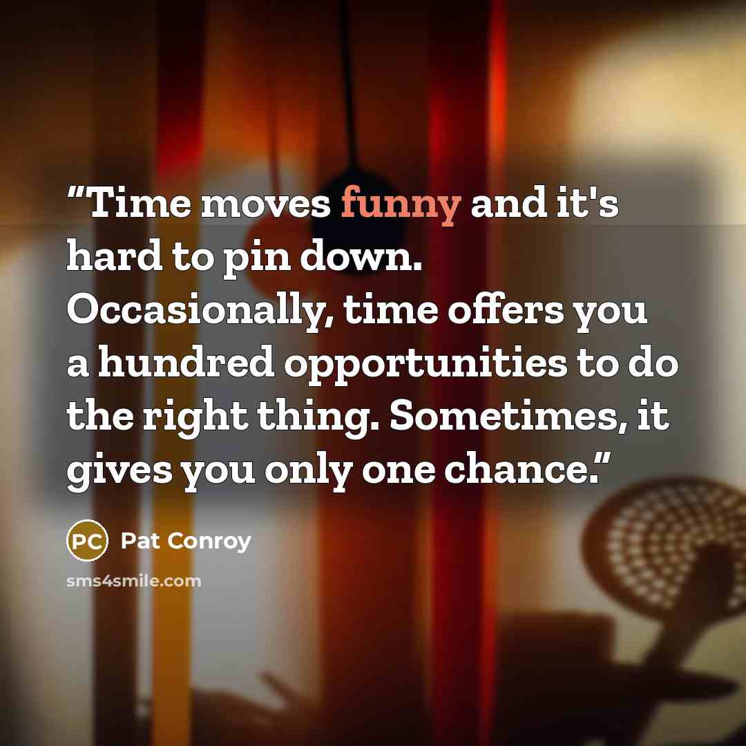 “Time moves funny and it's hard to pin down. Occasionally, time offers you a hundred opportunities to do the right thing. Sometimes, it gives you only one chance.” quote by Pat Conroy