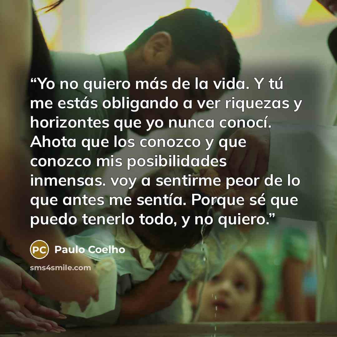 “Yo no quiero más de la vida. Y tú me estás obligando a ver riquezas y horizontes que yo nunca conocí. Ahota que los conozco y que conozco mis posibilidades inmensas. voy a sentirme peor de lo que antes me sentía. Porque sé que puedo tenerlo todo, y no quiero.” quote by Paulo Coelho