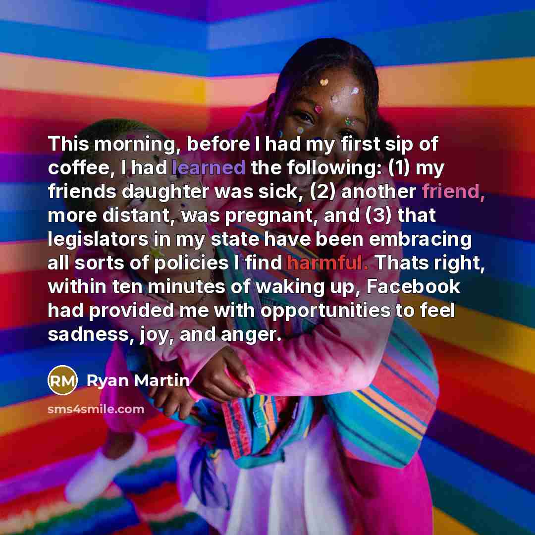 “This morning, before I had my first sip of coffee, I had learned the following: (1) my friends daughter was sick, (2) another friend, more distant, was pregnant, and (3) that legislators in my state have been embracing all sorts of policies I find harmful. Thats right, within ten minutes of waking…” quote by Ryan Martin