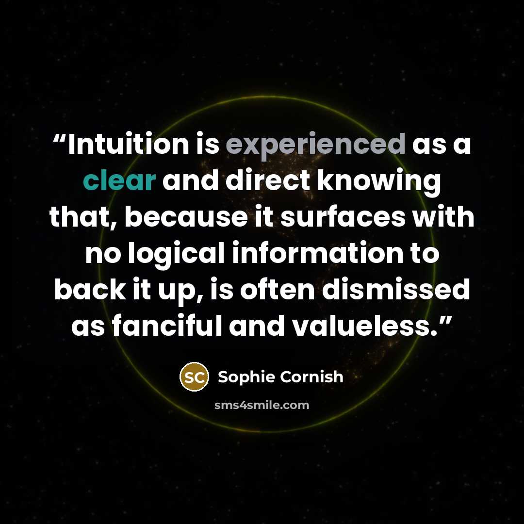 “Intuition is experienced as a clear and direct knowing that, because it surfaces with no logical information to back it up, is often dismissed as fanciful and valueless.” quote by Sophie Cornish
