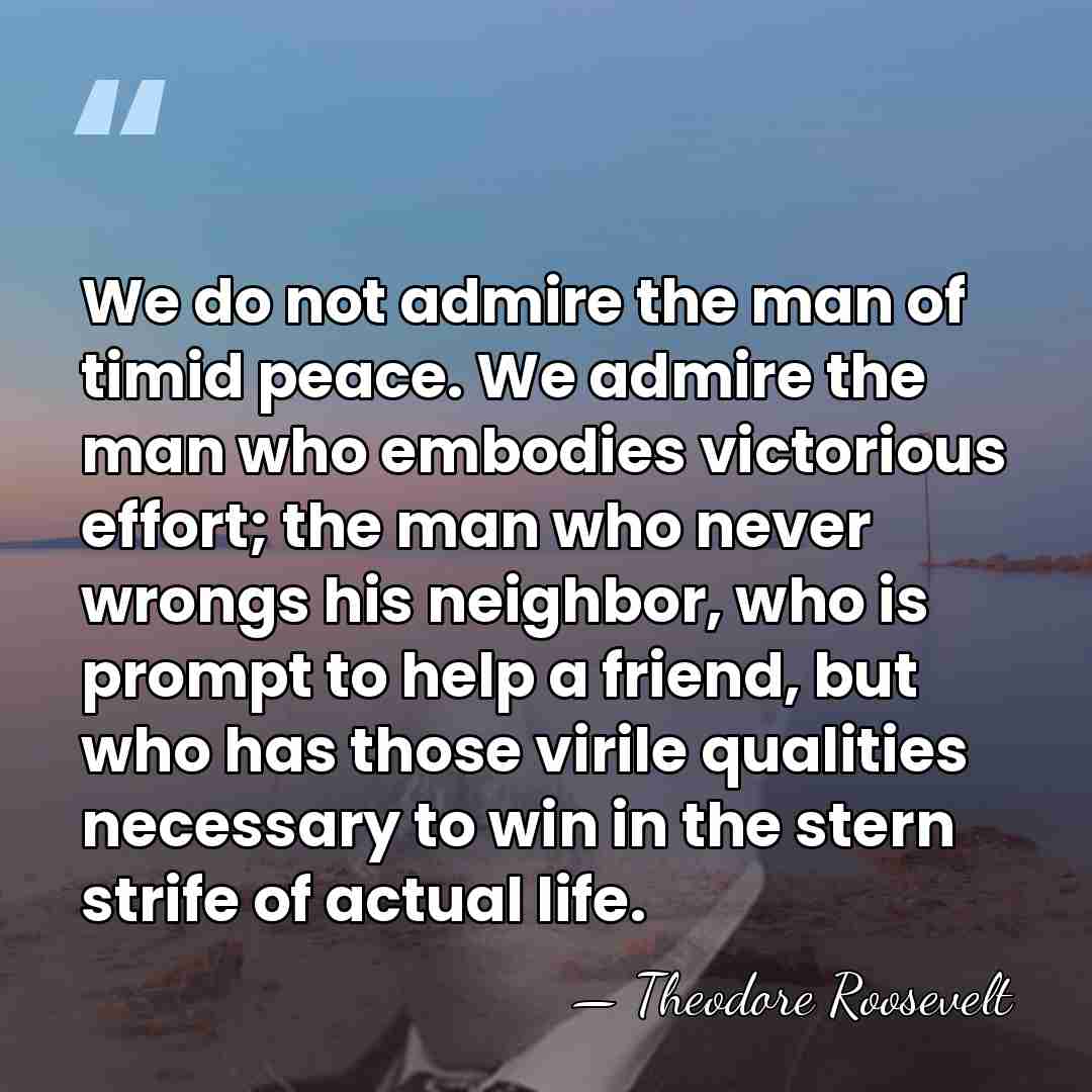 We do not admire the man of timid peace. We admire the&hellip; - Theodore Roosevelt