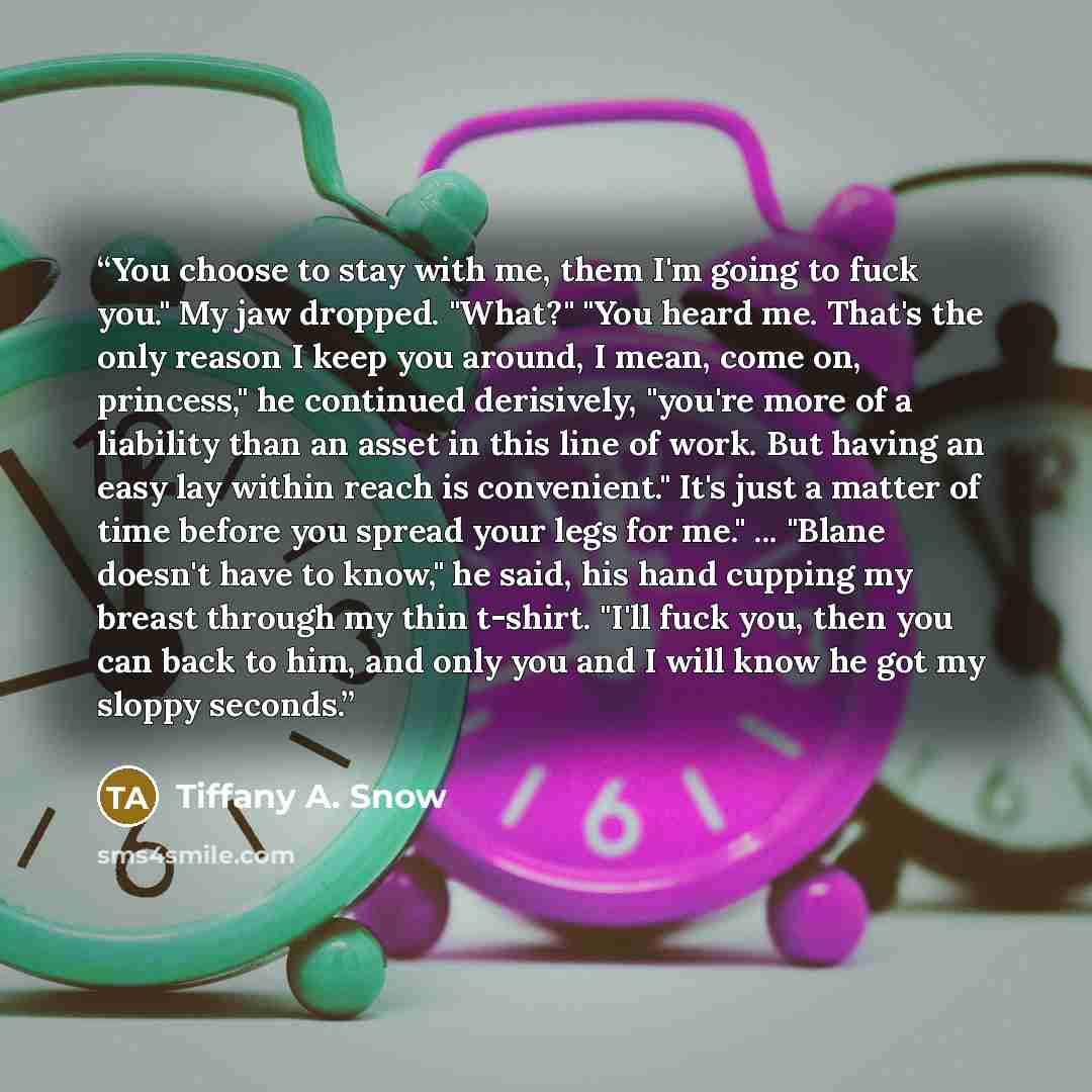 “You choose to stay with me, them I'm going to fuck you." My jaw dropped. "What?" "You heard me. That's the only reason I keep you around, I mean, come on, princess," he continued derisively, "you're more of a liability than an asset in this line of work. But having an easy lay within reach is…” quote by Tiffany A. Snow
