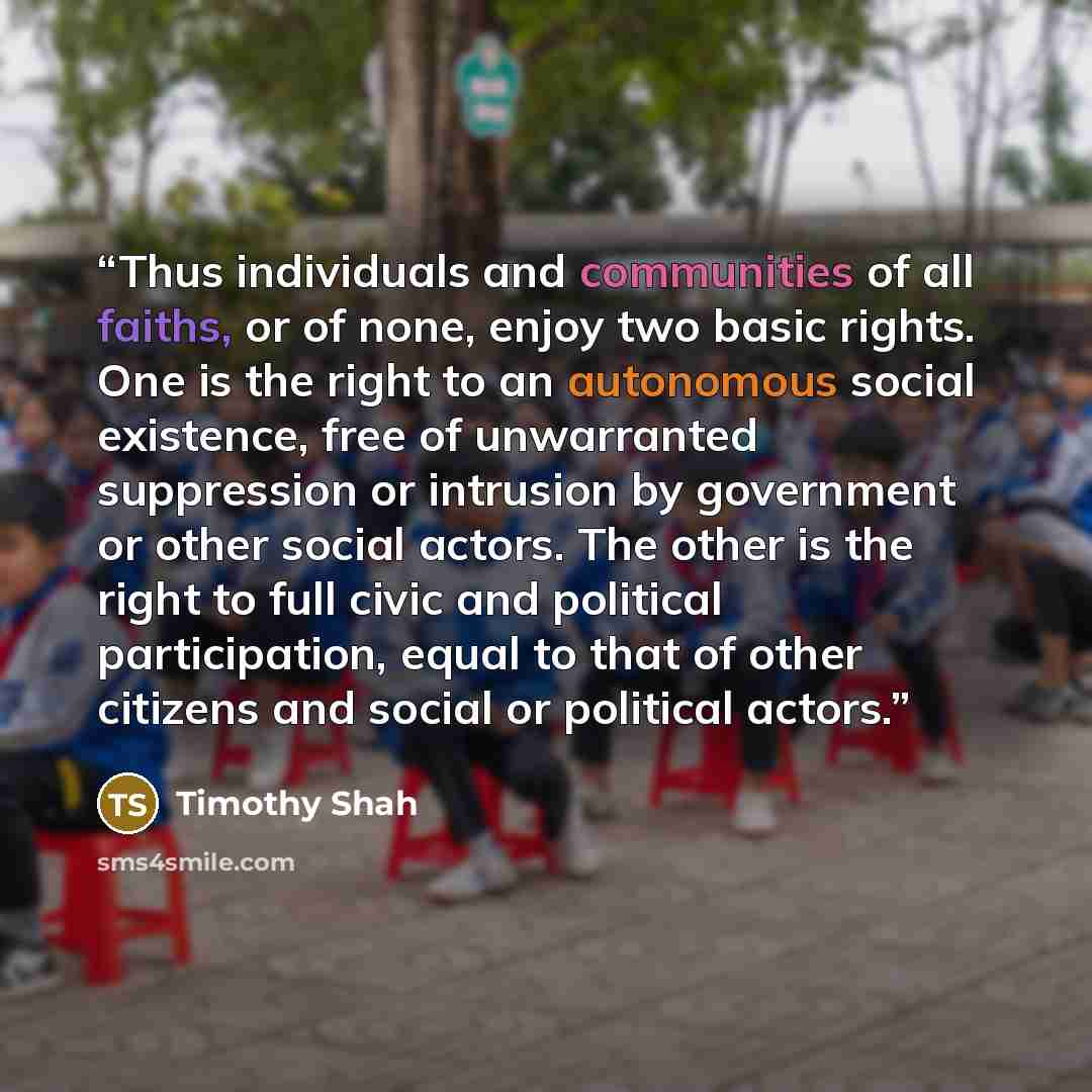 “Thus individuals and communities of all faiths, or of none, enjoy two basic rights. One is the right to an autonomous social existence, free of unwarranted suppression or intrusion by government or other social actors. The other is the right to full civic and political participation, equal to that…” quote by Timothy Shah