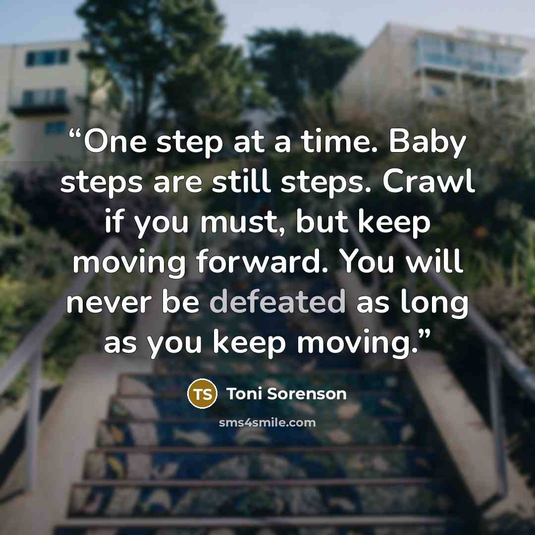 “One step at a time. Baby steps are still steps. Crawl if you must, but keep moving forward. You will never be defeated as long as you keep moving.” quote by Toni Sorenson